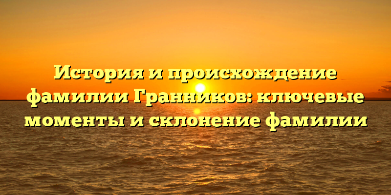 История и происхождение фамилии Гранников: ключевые моменты и склонение фамилии