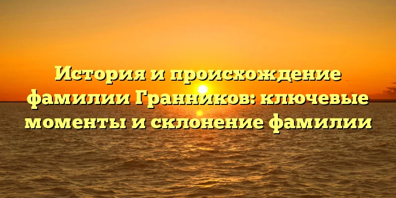 История и происхождение фамилии Гранников: ключевые моменты и склонение фамилии