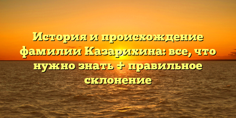 История и происхождение фамилии Казарихина: все, что нужно знать + правильное склонение