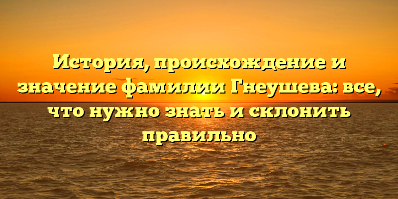 История, происхождение и значение фамилии Гнеушева: все, что нужно знать и склонить правильно