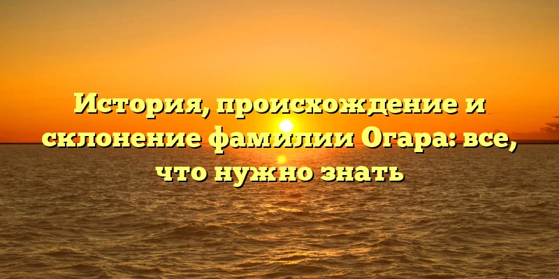 История, происхождение и склонение фамилии Огара: все, что нужно знать История, происхождение и склонение фамилии Огара: все, что нужно знать
