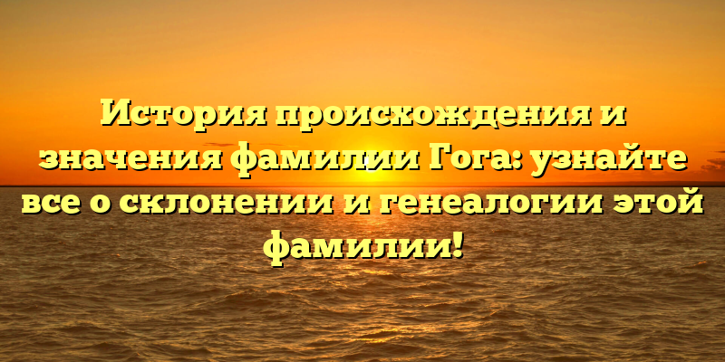 История происхождения и значения фамилии Гога: узнайте все о склонении и генеалогии этой фамилии!