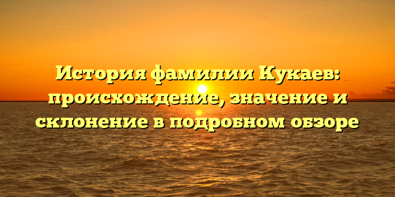 История фамилии Кукаев: происхождение, значение и склонение в подробном обзоре