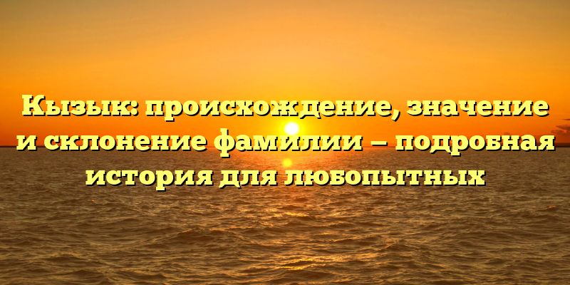 Кызык: происхождение, значение и склонение фамилии — подробная история для любопытных