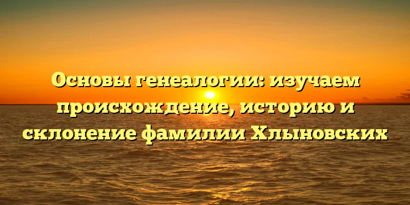 Основы генеалогии: изучаем происхождение, историю и склонение фамилии Хлыновских Основы генеалогии: изучаем происхождение, историю и склонение фамилии Хлыновских