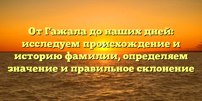 От Гажала до наших дней: исследуем происхождение и историю фамилии, определяем значение и правильное склонение
