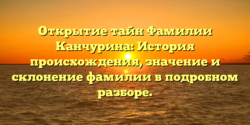 Открытие тайн Фамилии Канчурина: История происхождения, значение и склонение фамилии в подробном разборе.
