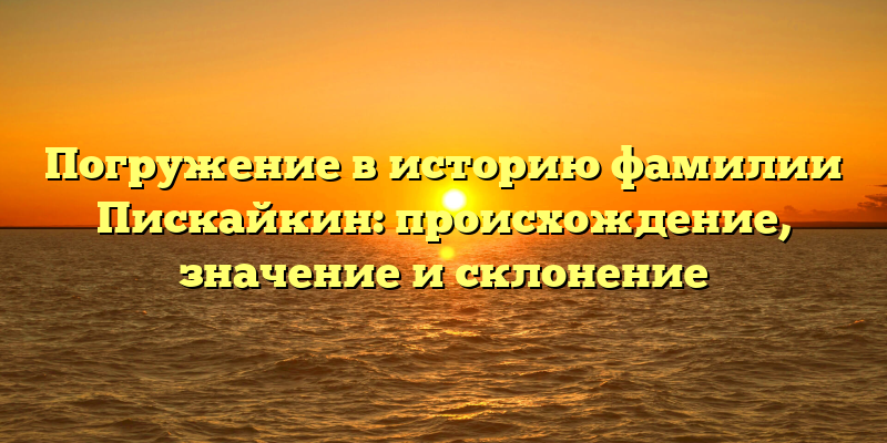 Погружение в историю фамилии Пискайкин: происхождение, значение и склонение