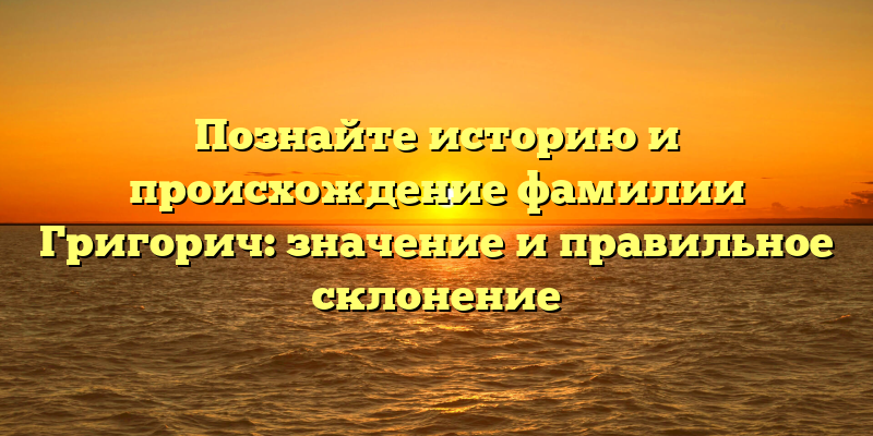 Познайте историю и происхождение фамилии Григорич: значение и правильное склонение