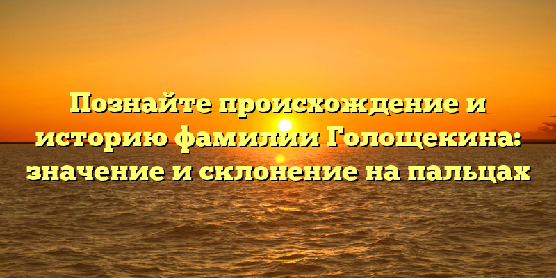 Познайте происхождение и историю фамилии Голощекина: значение и склонение на пальцах