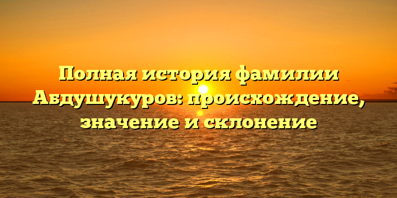 Полная история фамилии Абдушукуров: происхождение, значение и склонение