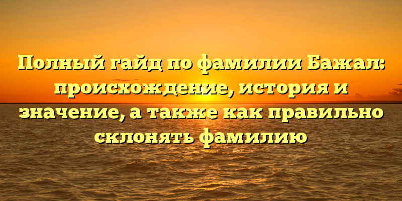Полный гайд по фамилии Бажал: происхождение, история и значение, а также как правильно склонять фамилию
