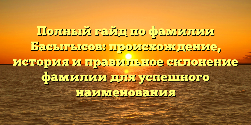 Полный гайд по фамилии Басыгысов: происхождение, история и правильное склонение фамилии для успешного наименования