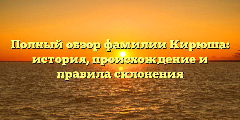 Полный обзор фамилии Кирюша: история, происхождение и правила склонения