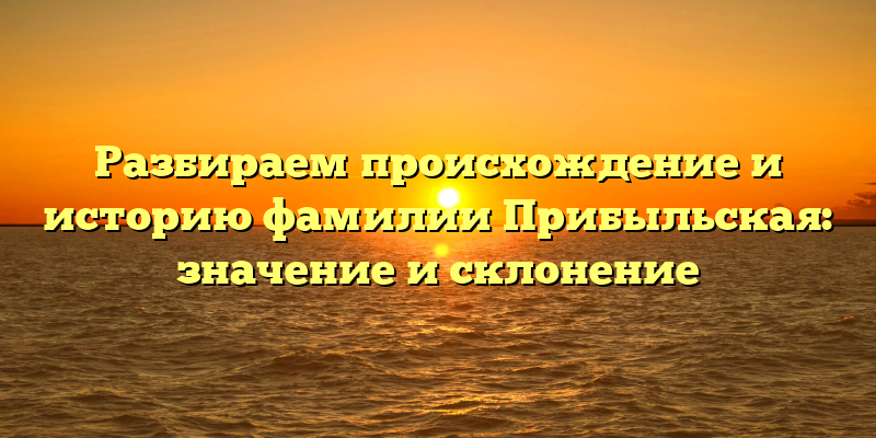 Разбираем происхождение и историю фамилии Прибыльская: значение и склонение