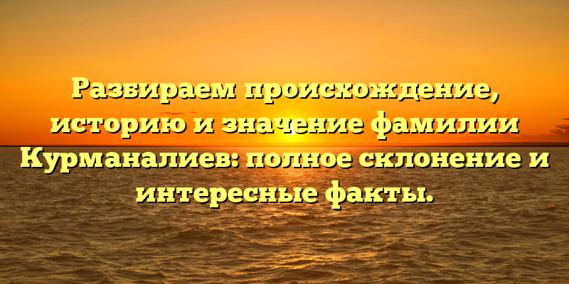Разбираем происхождение, историю и значение фамилии Курманалиев: полное склонение и интересные факты.