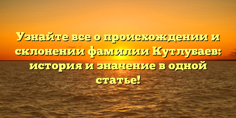 Узнайте все о происхождении и склонении фамилии Кутлубаев: история и значение в одной статье!
