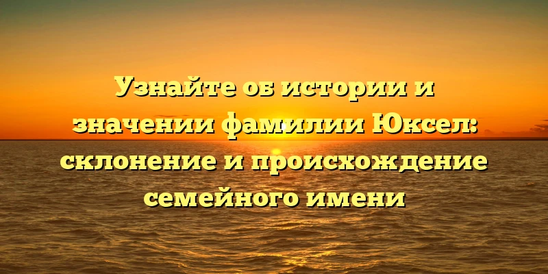 Узнайте об истории и значении фамилии Юксел: склонение и происхождение семейного имени