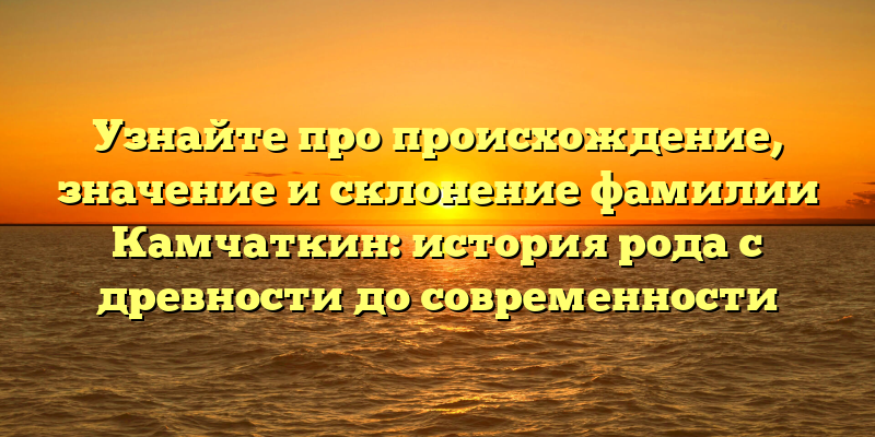 Узнайте про происхождение, значение и склонение фамилии Камчаткин: история рода с древности до современности