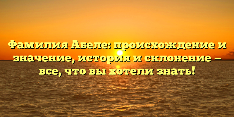 Фамилия Абеле: происхождение и значение, история и склонение — все, что вы хотели знать!