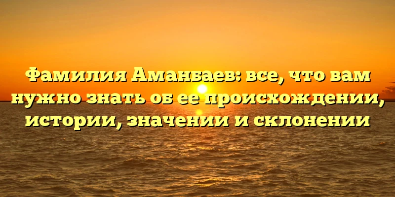 Фамилия Аманбаев: все, что вам нужно знать об ее происхождении, истории, значении и склонении