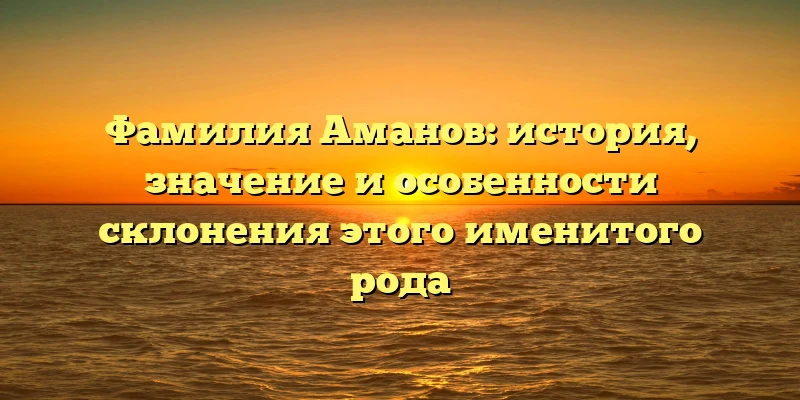 Фамилия Аманов: история, значение и особенности склонения этого именитого рода