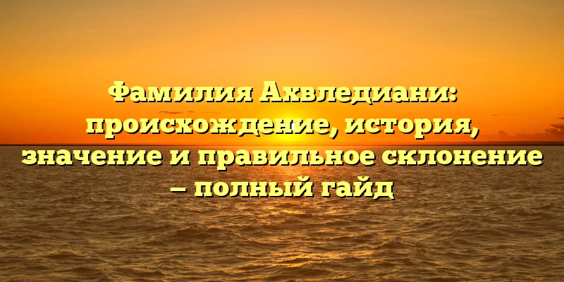 Фамилия Ахвледиани: происхождение, история, значение и правильное склонение — полный гайд Фамилия Ахвледиани: происхождение, история, значение и правильное склонение — полный гайд