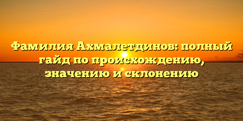 Фамилия Ахмалетдинов: полный гайд по происхождению, значению и склонению
