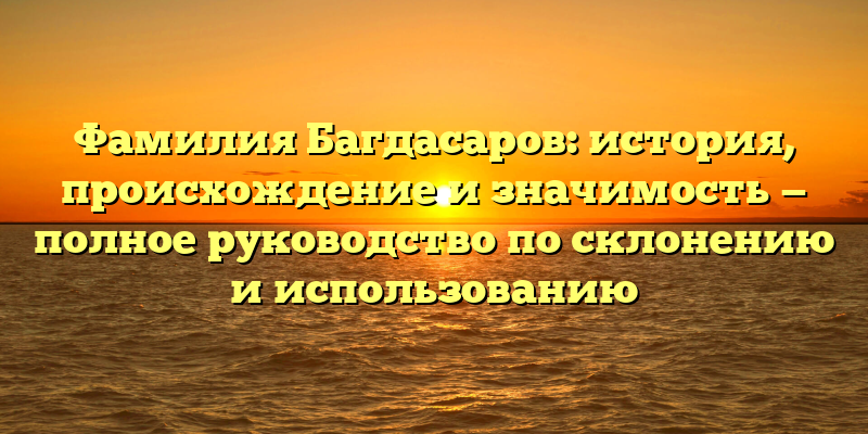 Фамилия Багдасаров: история, происхождение и значимость — полное руководство по склонению и использованию