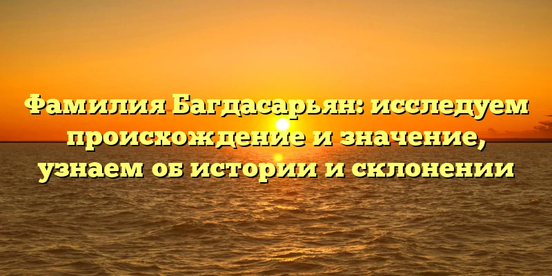 Фамилия Багдасарьян: исследуем происхождение и значение, узнаем об истории и склонении Фамилия Багдасарьян: исследуем происхождение и значение, узнаем об истории и склонении