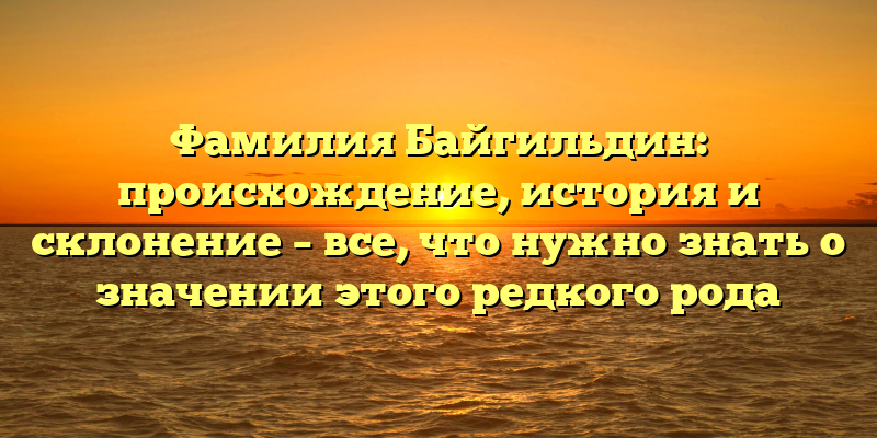 Фамилия Байгильдин: происхождение, история и склонение – все, что нужно знать о значении этого редкого рода