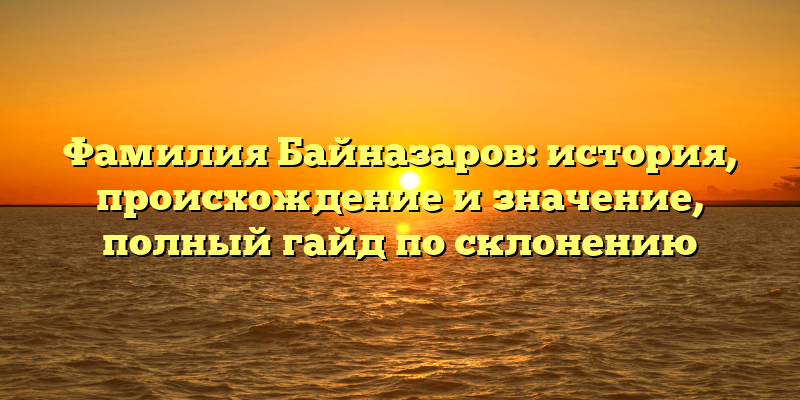 Фамилия Байназаров: история, происхождение и значение, полный гайд по склонению