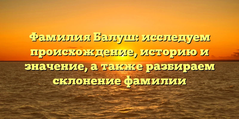 Фамилия Балуш: исследуем происхождение, историю и значение, а также разбираем склонение фамилии