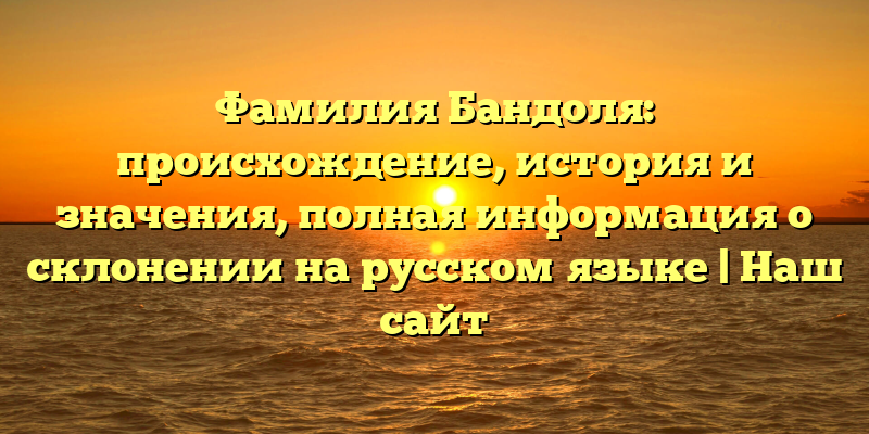 Фамилия Бандоля: происхождение, история и значения, полная информация о склонении на русском языке | Наш сайт