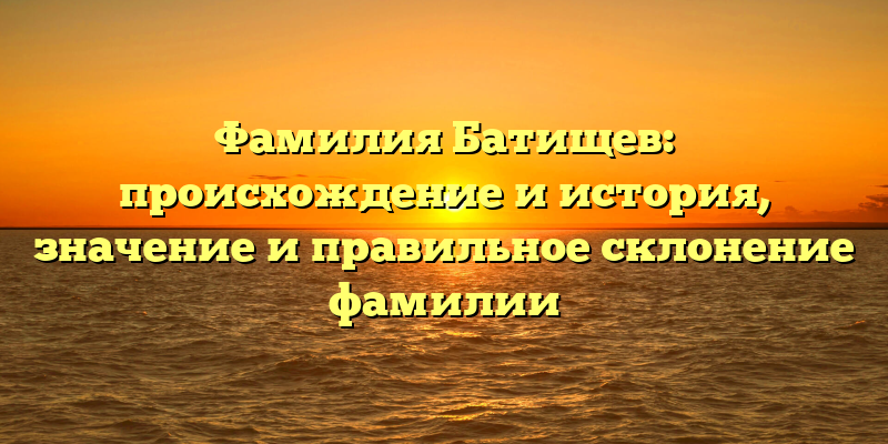 Фамилия Батищев: происхождение и история, значение и правильное склонение фамилии