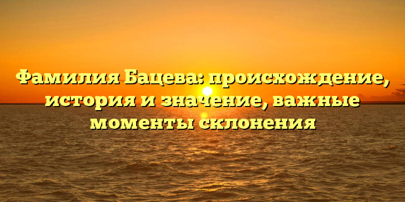 Фамилия Бацева: происхождение, история и значение, важные моменты склонения
