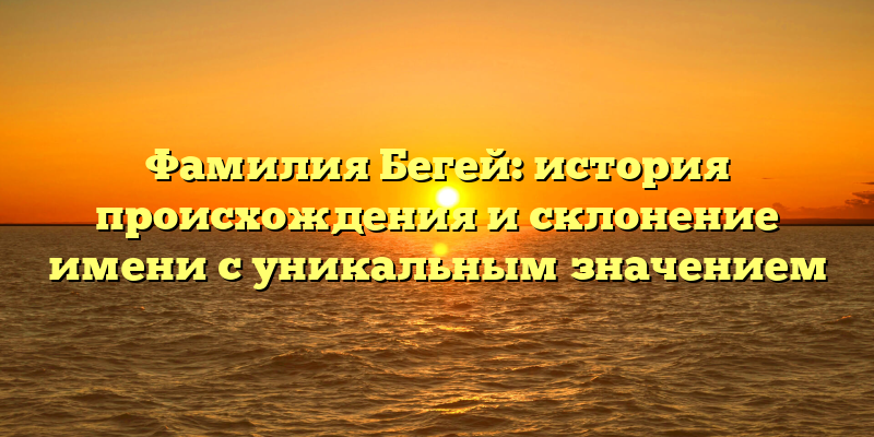 Фамилия Бегей: история происхождения и склонение имени с уникальным значением