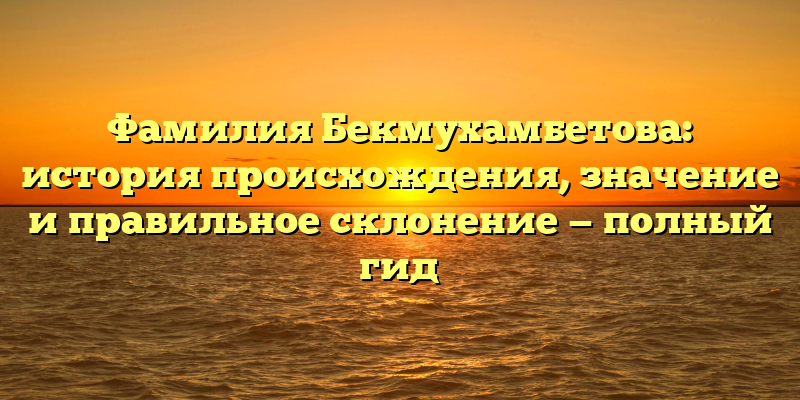 Фамилия Бекмухамбетова: история происхождения, значение и правильное склонение — полный гид