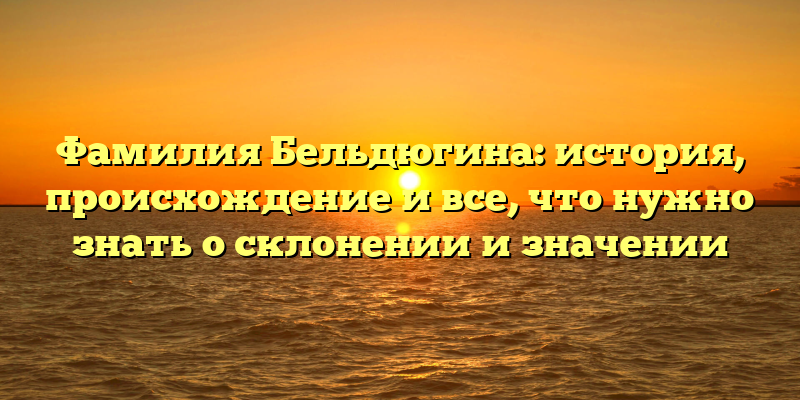 Фамилия Бельдюгина: история, происхождение и все, что нужно знать о склонении и значении