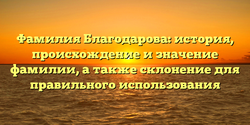 Фамилия Благодарова: история, происхождение и значение фамилии, а также склонение для правильного использования