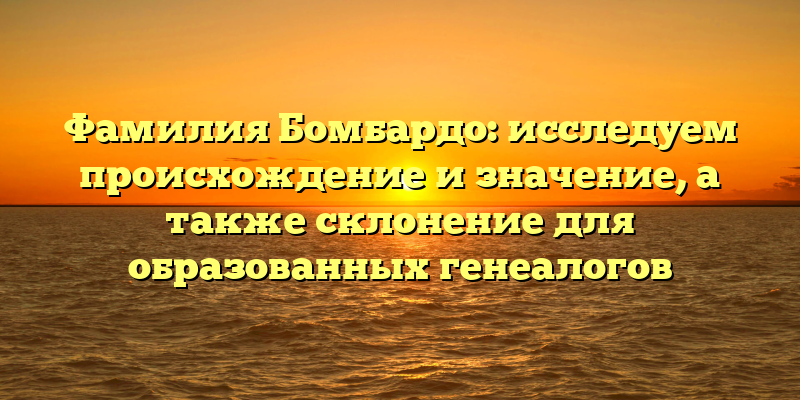 Фамилия Бомбардо: исследуем происхождение и значение, а также склонение для образованных генеалогов