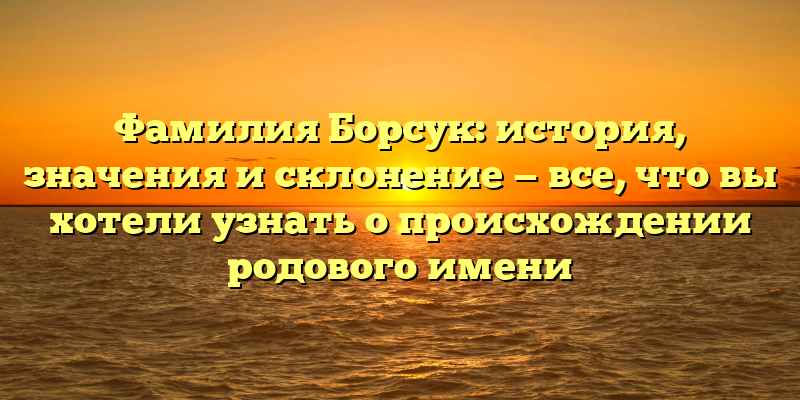 Фамилия Борсук: история, значения и склонение — все, что вы хотели узнать о происхождении родового имени