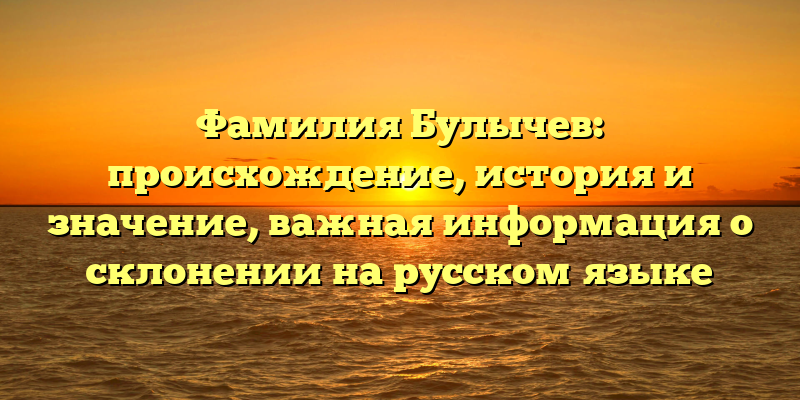 Фамилия Булычев: происхождение, история и значение, важная информация о склонении на русском языке