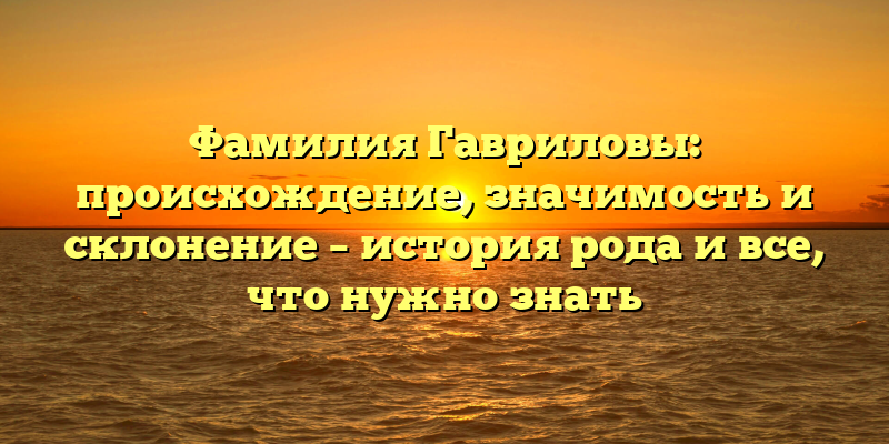 Фамилия Гавриловы: происхождение, значимость и склонение – история рода и все, что нужно знать