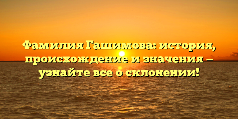 Фамилия Гашимова: история, происхождение и значения — узнайте все о склонении!