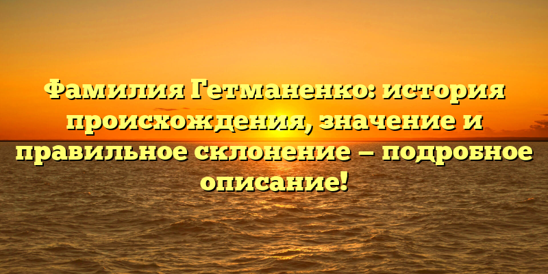 Фамилия Гетманенко: история происхождения, значение и правильное склонение — подробное описание!