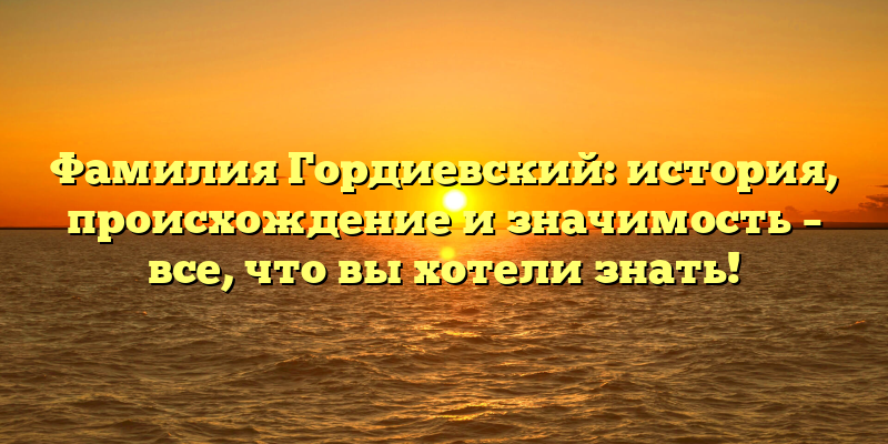 Фамилия Гордиевский: история, происхождение и значимость – все, что вы хотели знать!