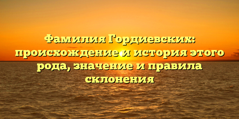 Фамилия Гордиевских: происхождение и история этого рода, значение и правила склонения