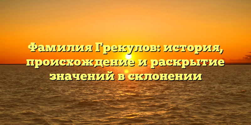 Фамилия Грекулов: история, происхождение и раскрытие значений в склонении