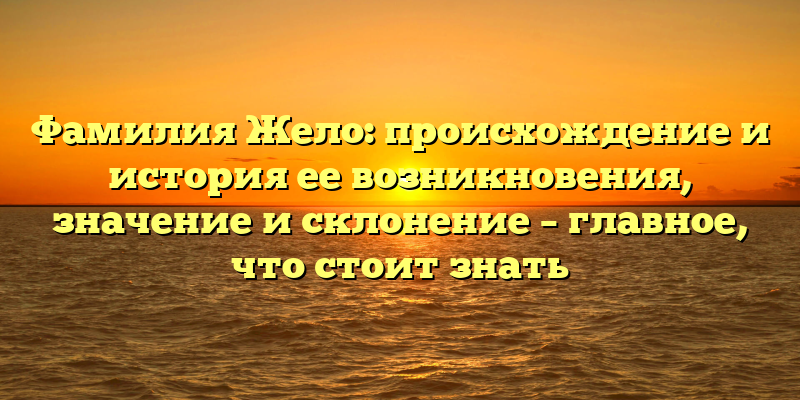 Фамилия Жело: происхождение и история ее возникновения, значение и склонение – главное, что стоит знать